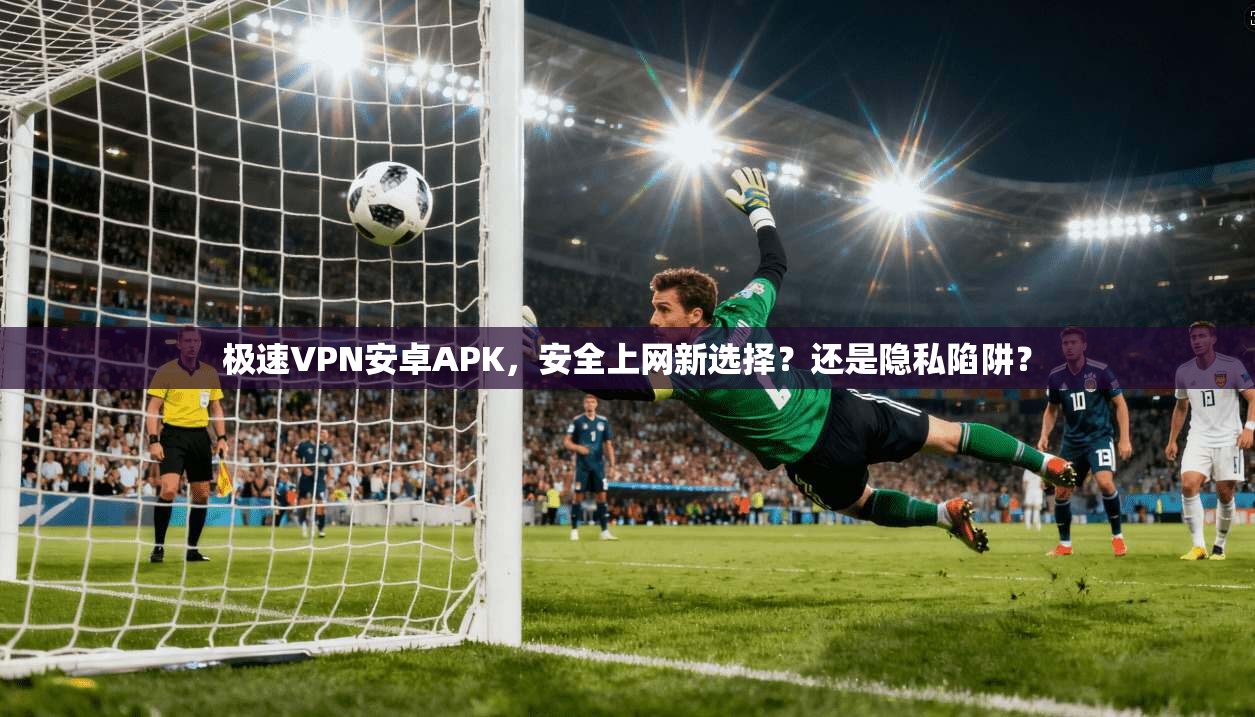 极速VPN安卓APK，安全上网新选择？还是隐私陷阱？