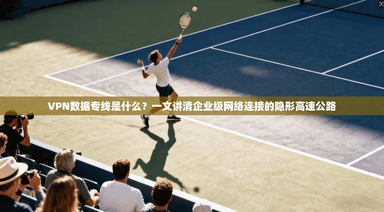 VPN数据专线是什么?一文讲清企业级网络连接的隐形高速公路