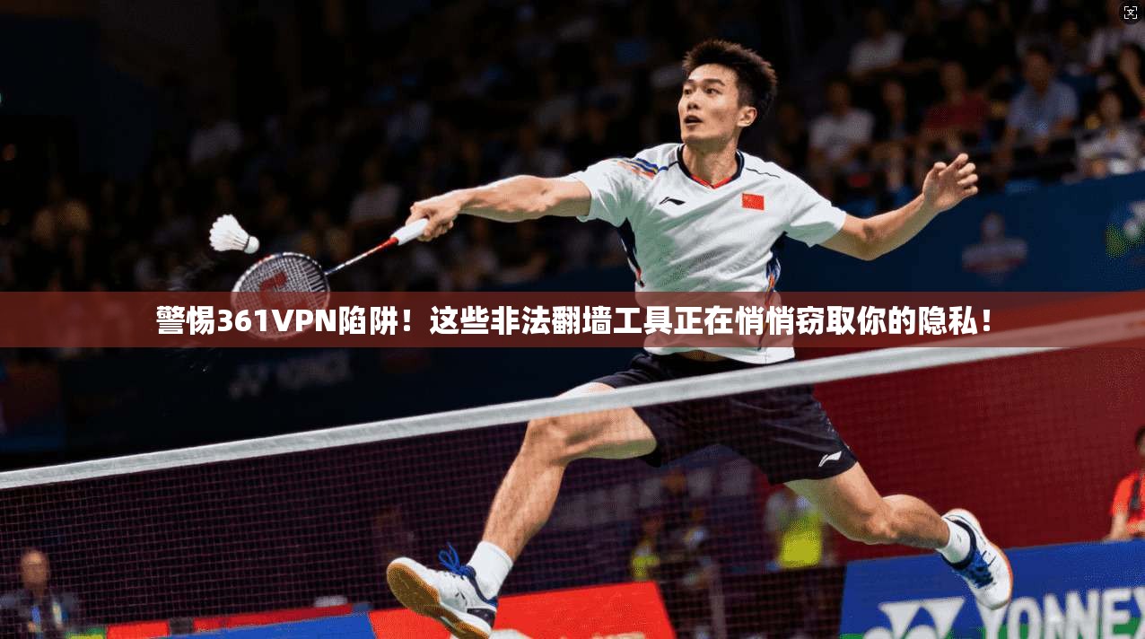 警惕361VPN陷阱！这些非法翻墙工具正在悄悄窃取你的隐私！