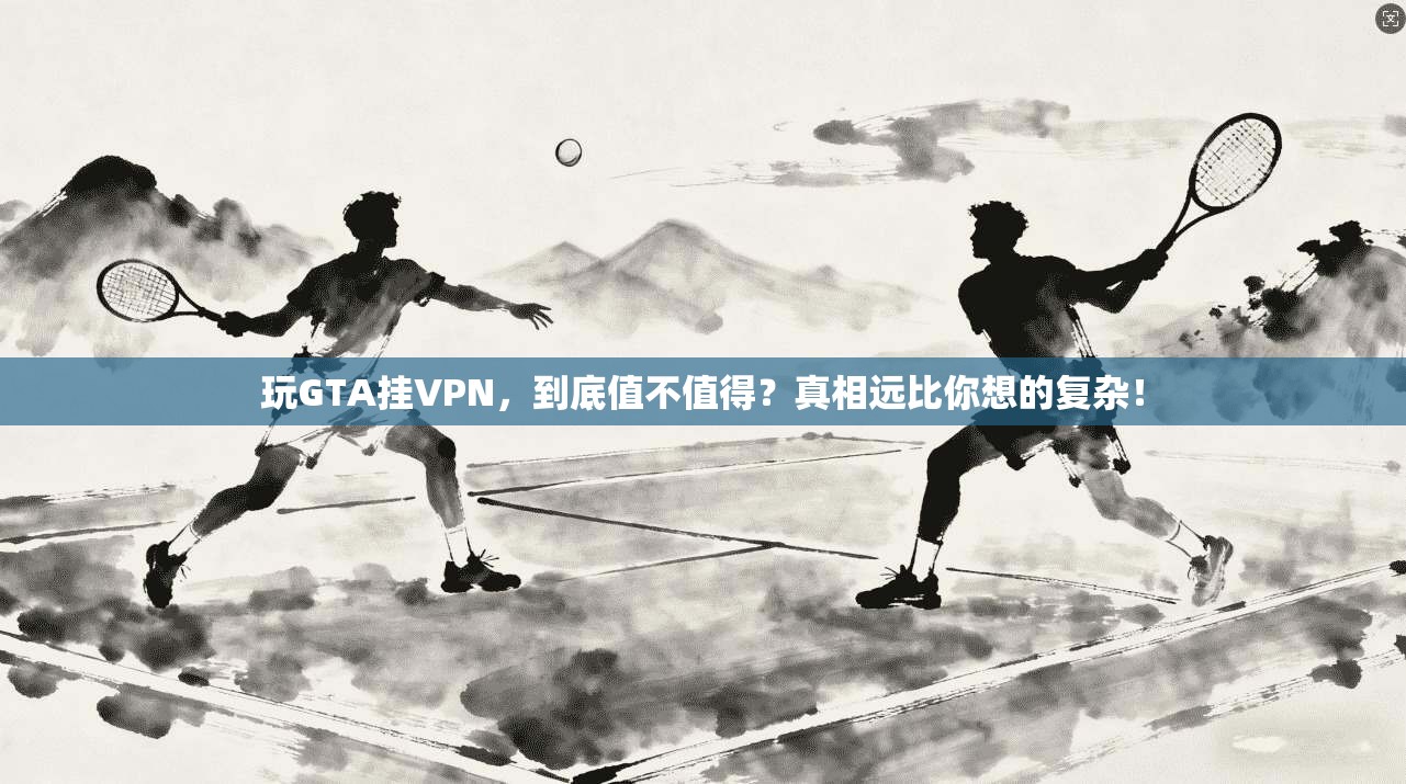玩GTA挂VPN，到底值不值得？真相远比你想的复杂！