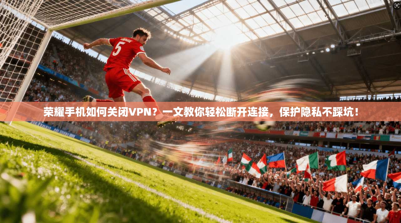荣耀手机如何关闭VPN？一文教你轻松断开连接，保护隐私不踩坑！