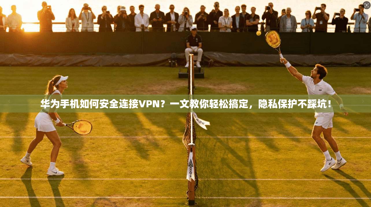 华为手机如何安全连接VPN？一文教你轻松搞定，隐私保护不踩坑！