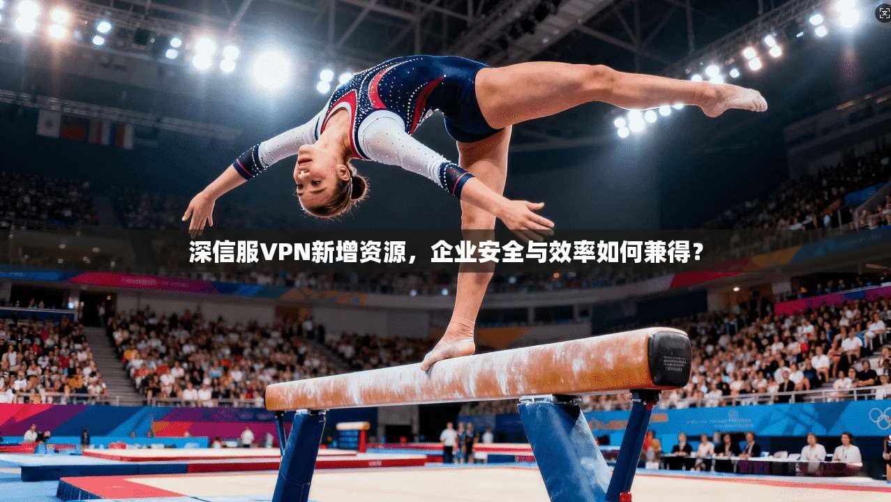 深信服VPN新增资源，企业安全与效率如何兼得？