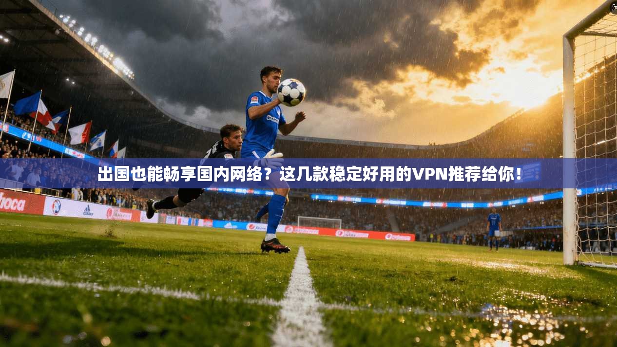 出国也能畅享国内网络？这几款稳定好用的VPN推荐给你！