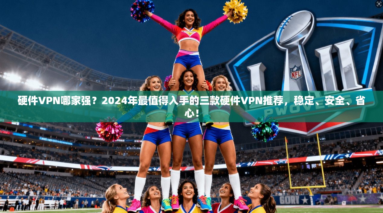 硬件VPN哪家强？2024年最值得入手的三款硬件VPN推荐，稳定、安全、省心！