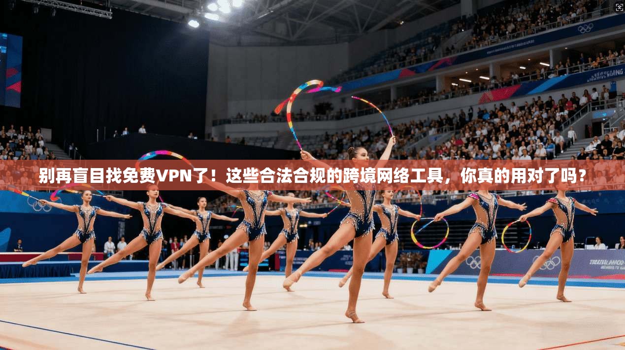 别再盲目找免费VPN了！这些合法合规的跨境网络工具，你真的用对了吗？