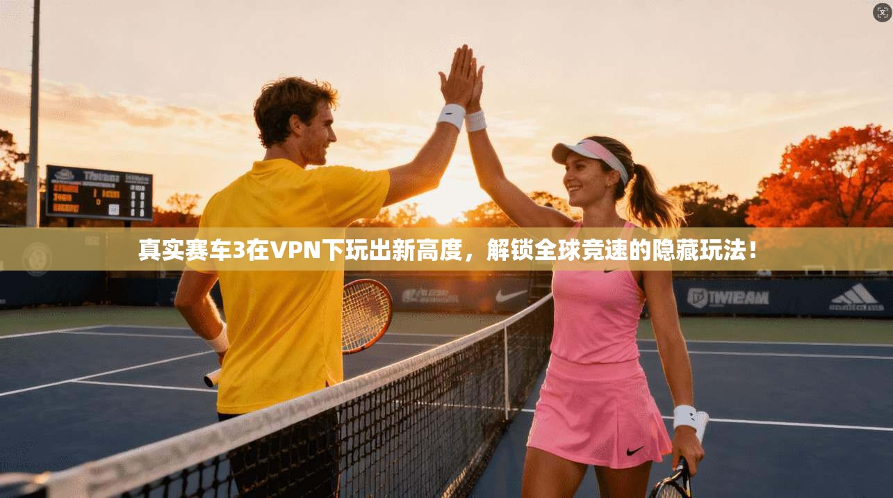 真实赛车3在VPN下玩出新高度,解锁全球竞速的隐藏玩法!