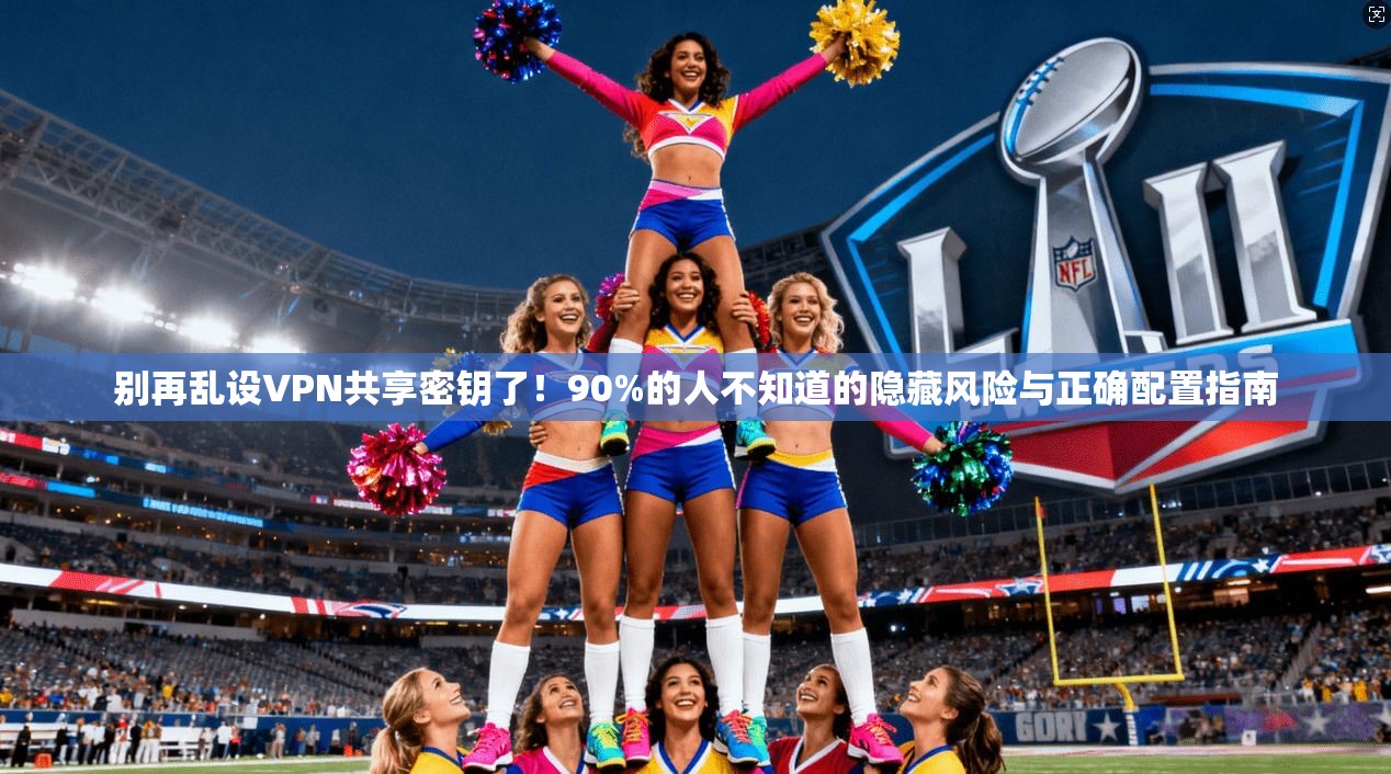 别再乱设VPN共享密钥了！90%的人不知道的隐藏风险与正确配置指南