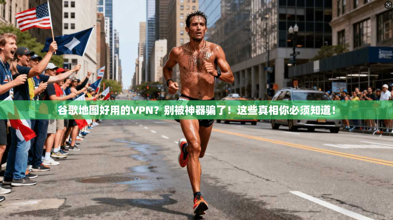 谷歌地图好用的VPN？别被神器骗了！这些真相你必须知道！