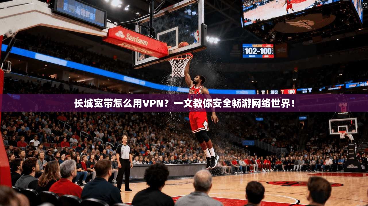 长城宽带怎么用VPN？一文教你安全畅游网络世界！