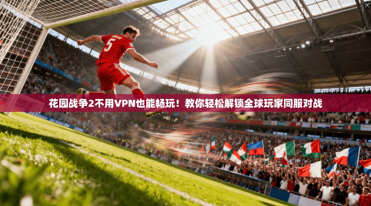 花园战争2不用VPN也能畅玩！教你轻松解锁全球玩家同服对战
