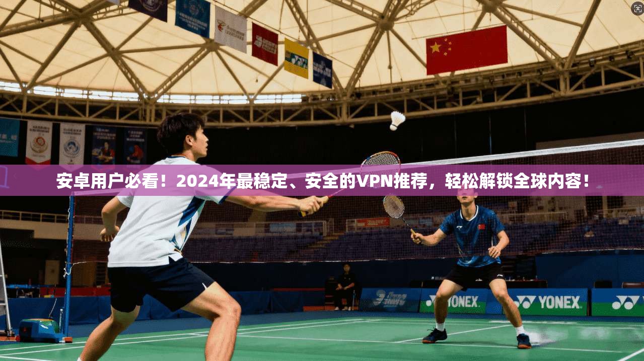 安卓用户必看！2024年最稳定、安全的VPN推荐，轻松解锁全球内容！