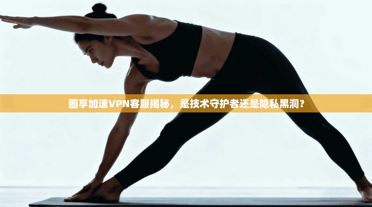 圈享加速VPN客服揭秘，是技术守护者还是隐私黑洞？
