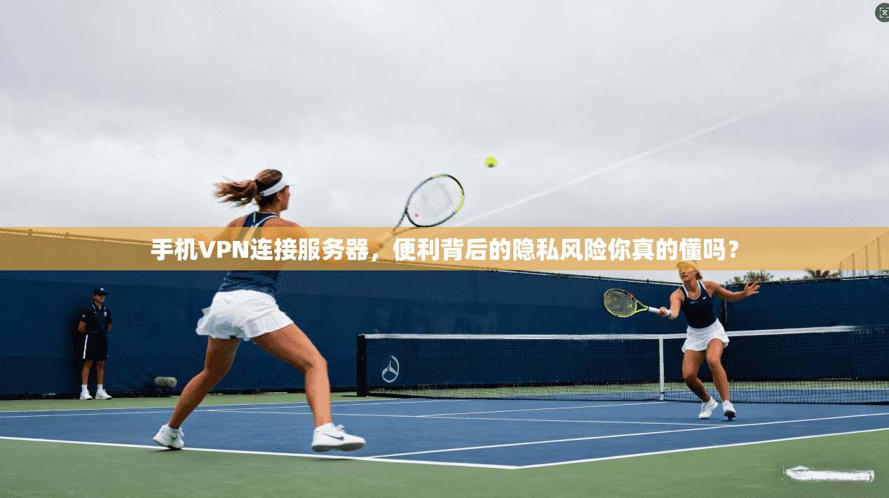 手机VPN连接服务器，便利背后的隐私风险你真的懂吗？