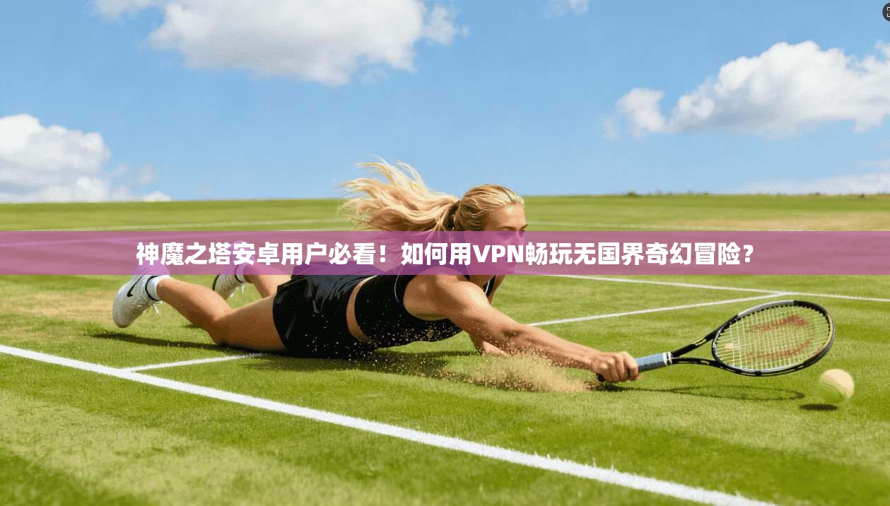 神魔之塔安卓用户必看！如何用VPN畅玩无国界奇幻冒险？