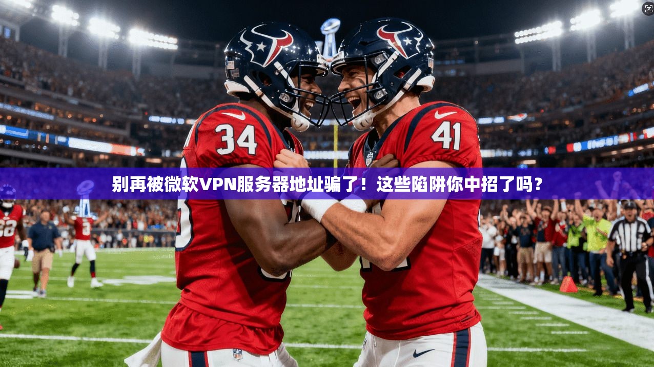 别再被微软VPN服务器地址骗了！这些陷阱你中招了吗？
