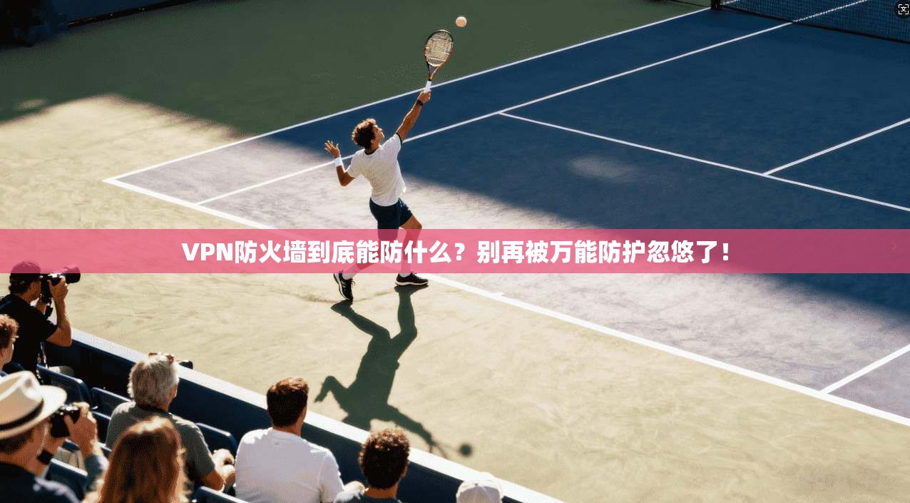 VPN防火墙到底能防什么？别再被万能防护忽悠了！