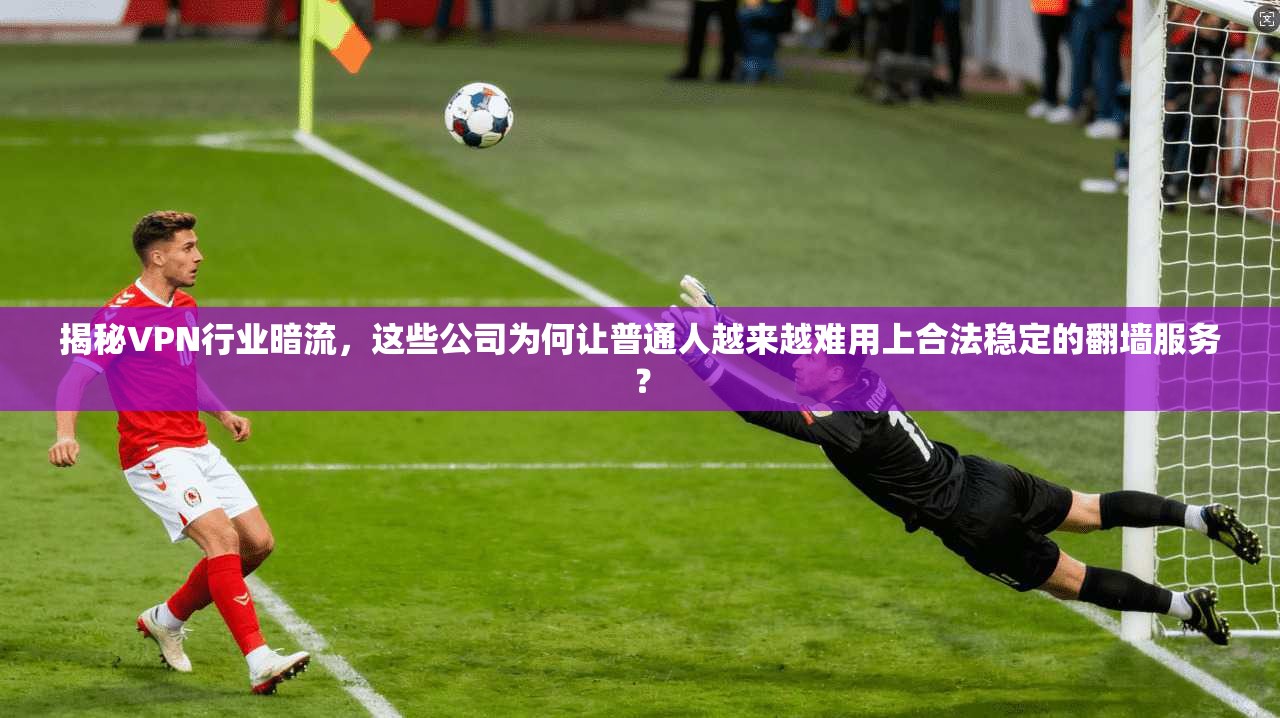 揭秘VPN行业暗流，这些公司为何让普通人越来越难用上合法稳定的翻墙服务？