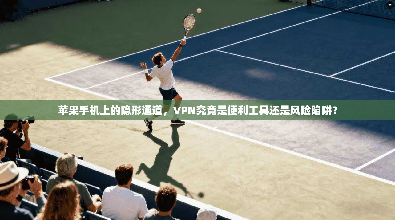 苹果手机上的隐形通道，VPN究竟是便利工具还是风险陷阱？