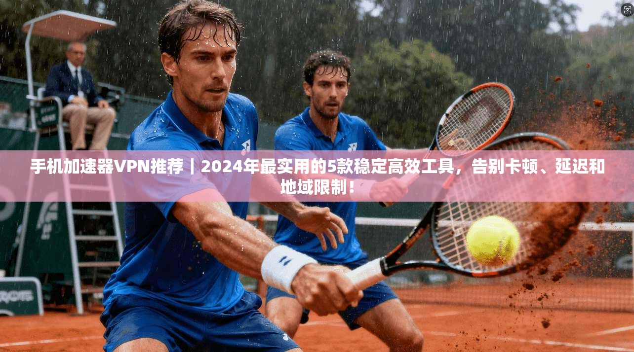 手机加速器VPN推荐｜2024年最实用的5款稳定高效工具，告别卡顿、延迟和地域限制！