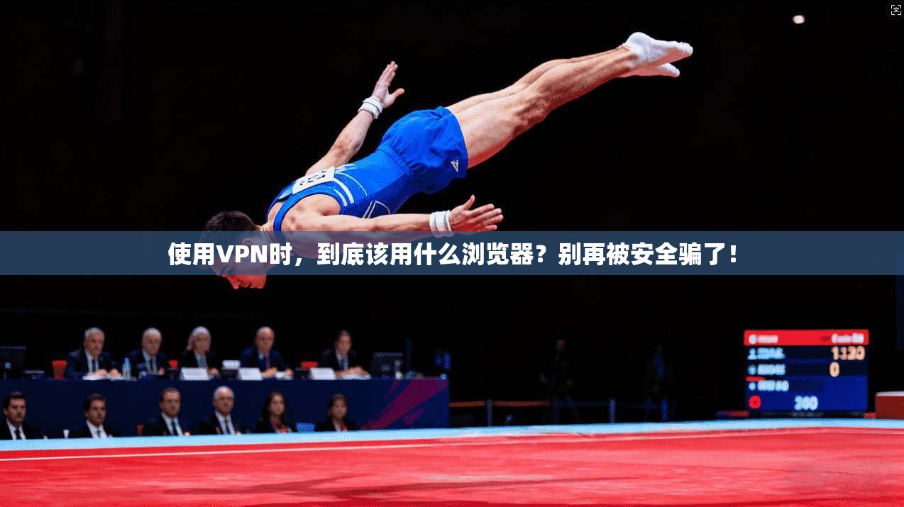 使用VPN时，到底该用什么浏览器？别再被安全骗了！