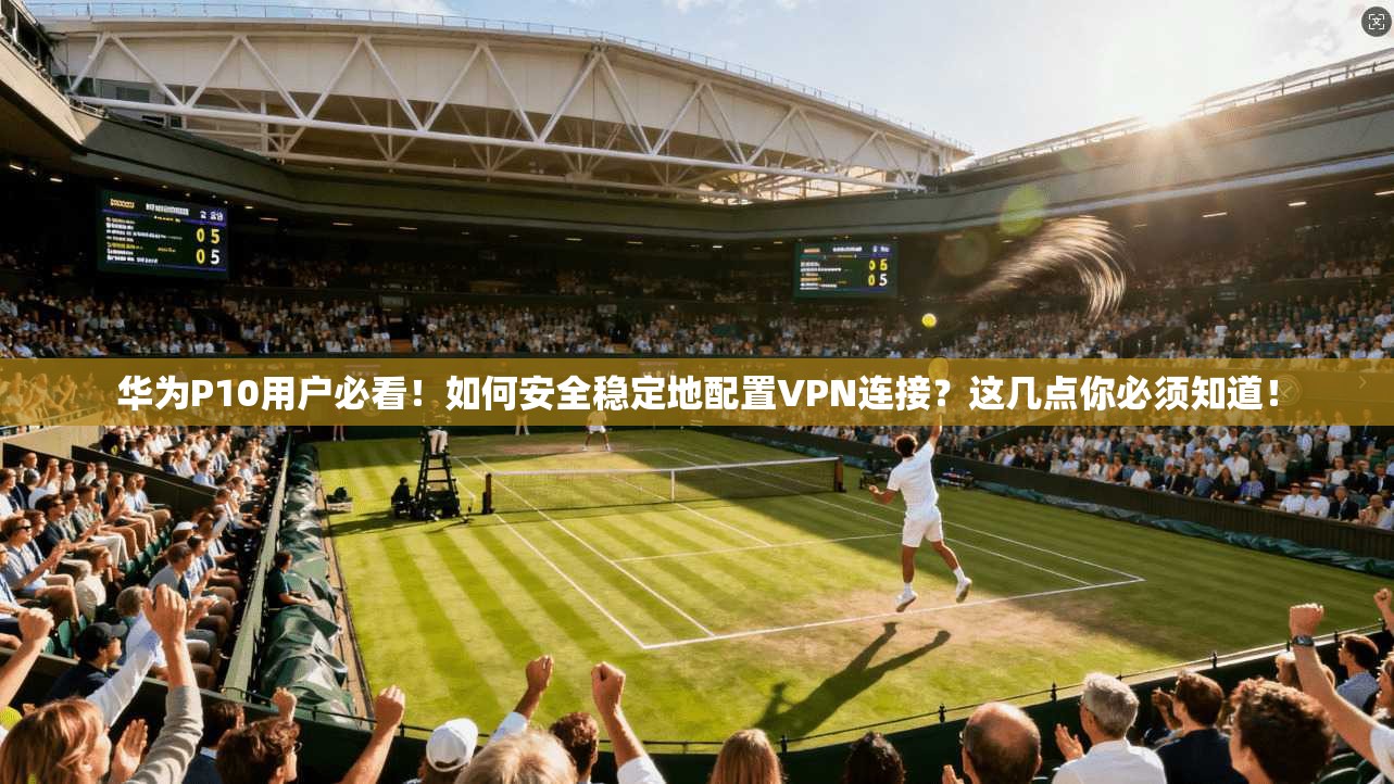 华为P10用户必看！如何安全稳定地配置VPN连接？这几点你必须知道！