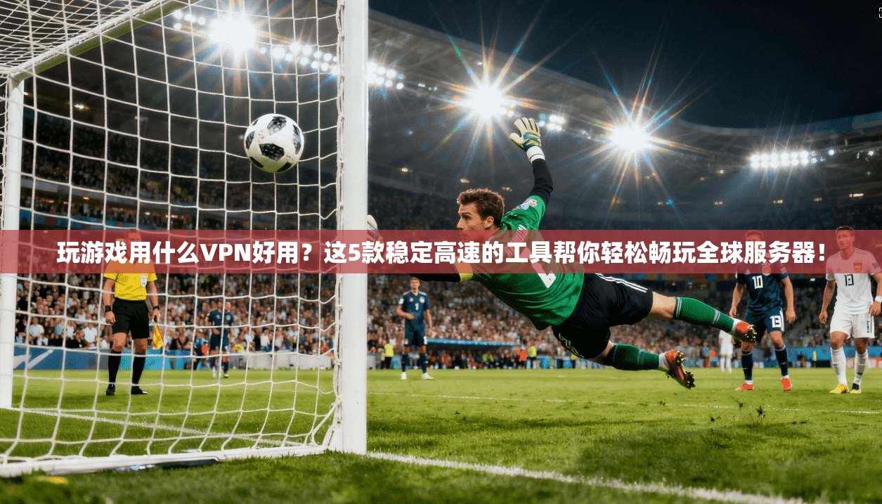 玩游戏用什么VPN好用？这5款稳定高速的工具帮你轻松畅玩全球服务器！