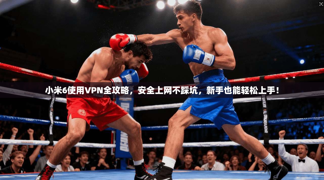 小米6使用VPN全攻略,安全上网不踩坑,新手也能轻松上手!