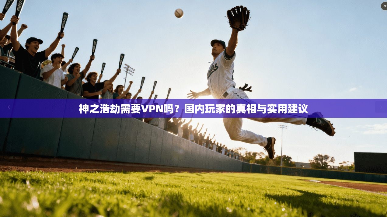 神之浩劫需要VPN吗?国内玩家的真相与实用建议