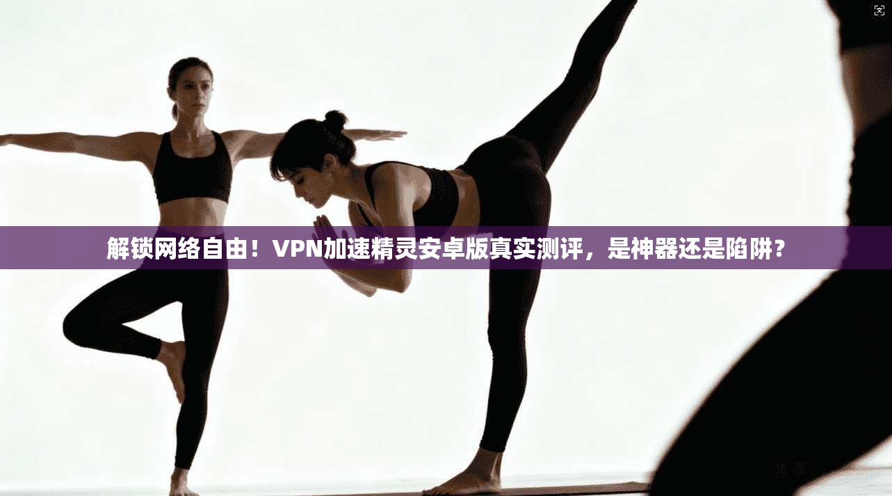 解锁网络自由！VPN加速精灵安卓版真实测评，是神器还是陷阱？
