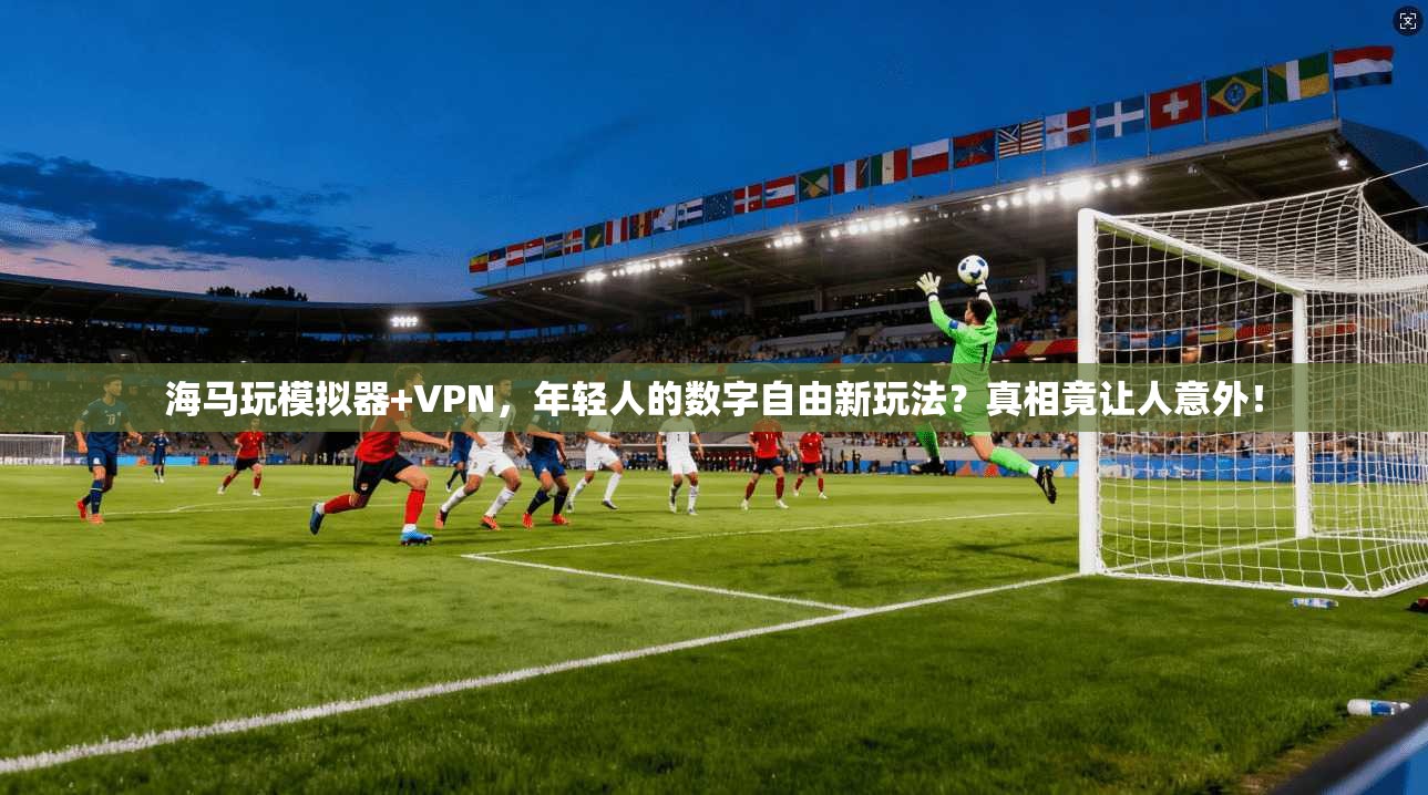 海马玩模拟器+VPN，年轻人的数字自由新玩法？真相竟让人意外！