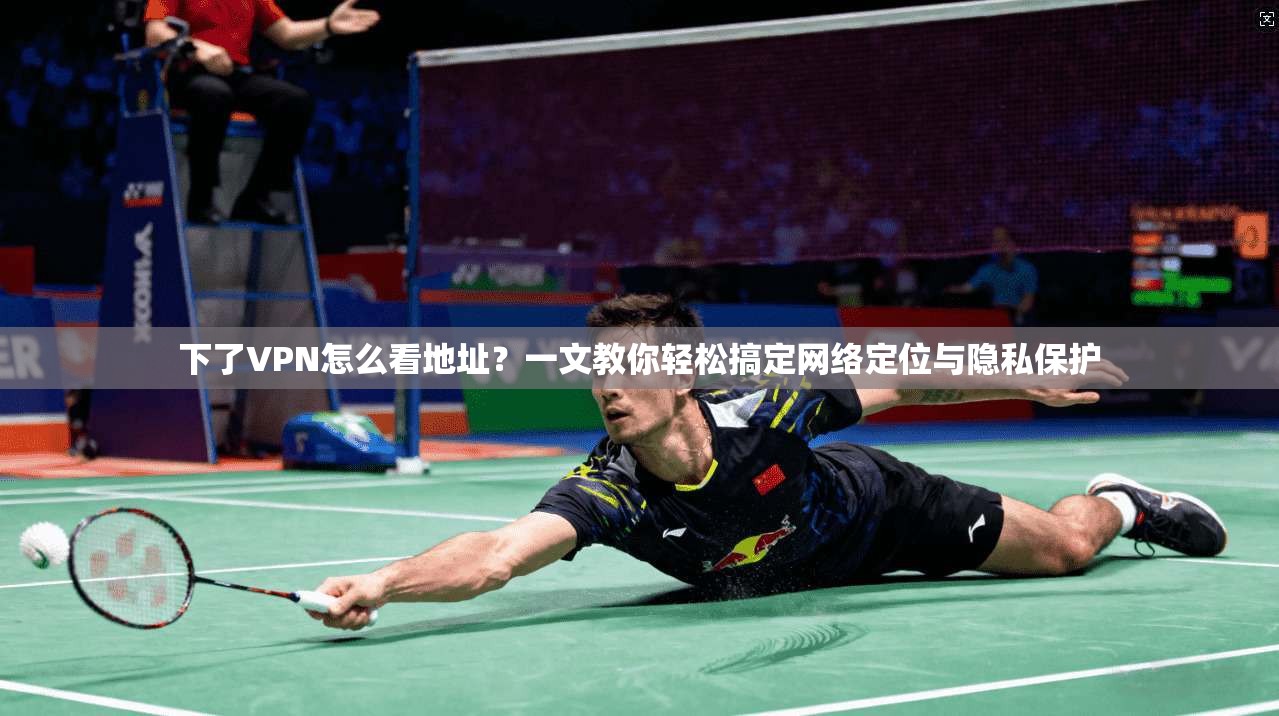 下了VPN怎么看地址？一文教你轻松搞定网络定位与隐私保护