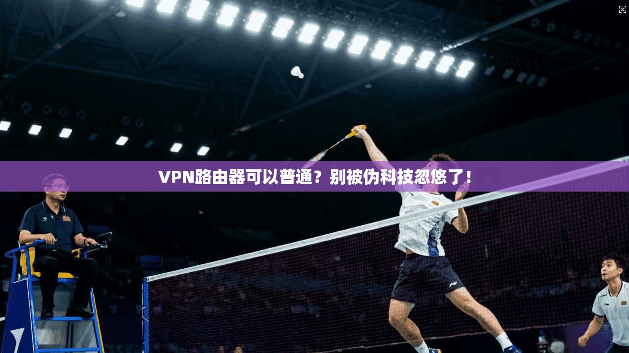 VPN路由器可以普通?别被伪科技忽悠了!