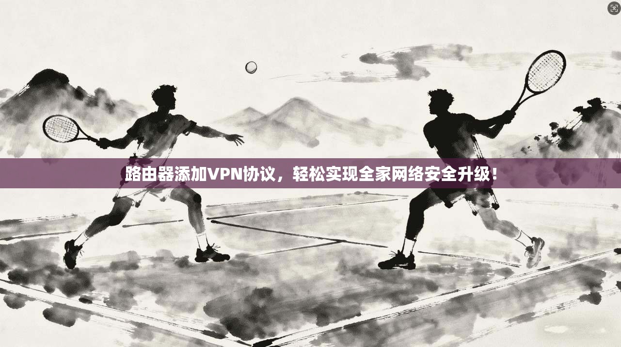 路由器添加VPN协议，轻松实现全家网络安全升级！