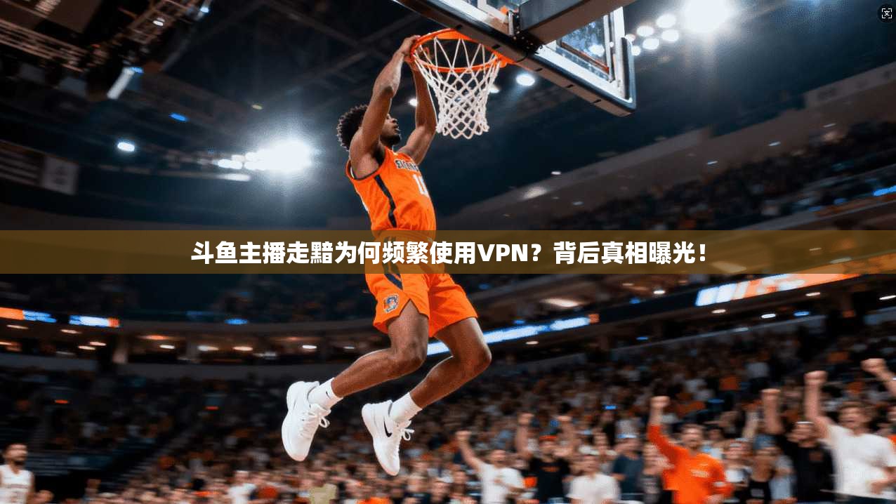 斗鱼主播走黯为何频繁使用VPN？背后真相曝光！