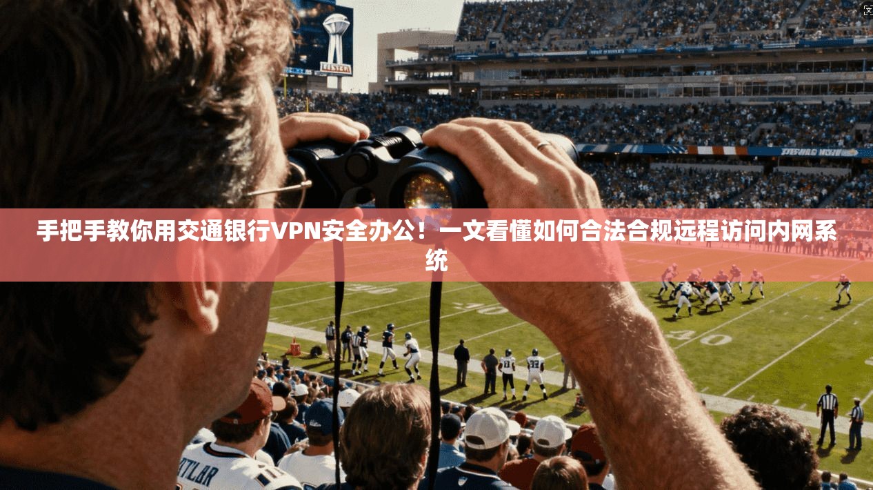 手把手教你用交通银行VPN安全办公！一文看懂如何合法合规远程访问内网系统