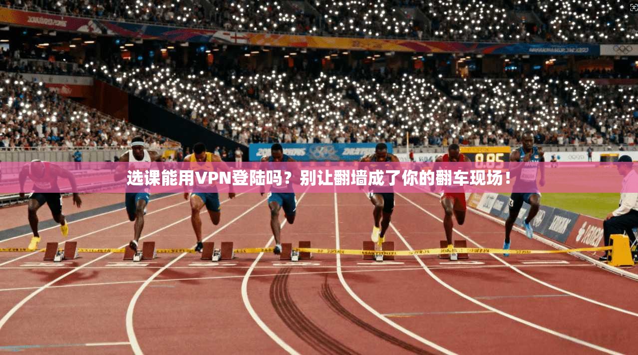 选课能用VPN登陆吗？别让翻墙成了你的翻车现场！