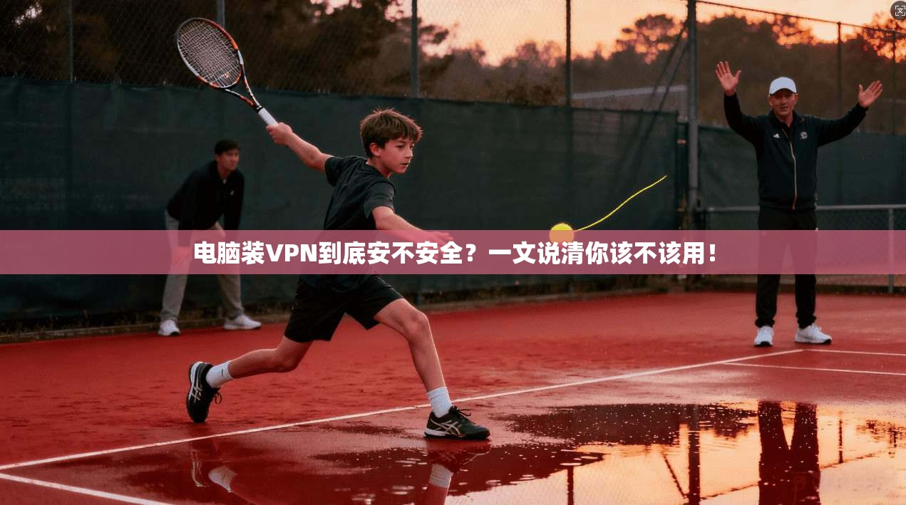 电脑装VPN到底安不安全?一文说清你该不该用!