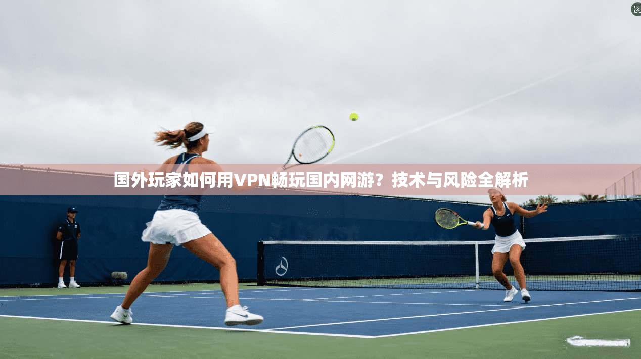 国外玩家如何用VPN畅玩国内网游？技术与风险全解析