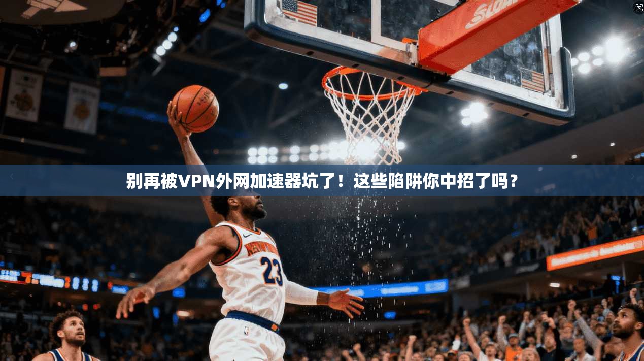 别再被VPN外网加速器坑了！这些陷阱你中招了吗？