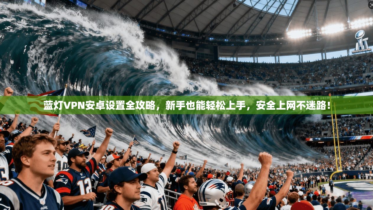 蓝灯VPN安卓设置全攻略，新手也能轻松上手，安全上网不迷路！
