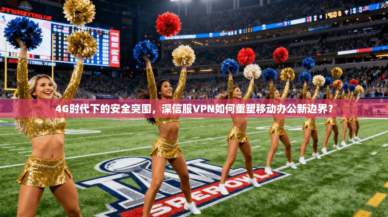 4G时代下的安全突围，深信服VPN如何重塑移动办公新边界？