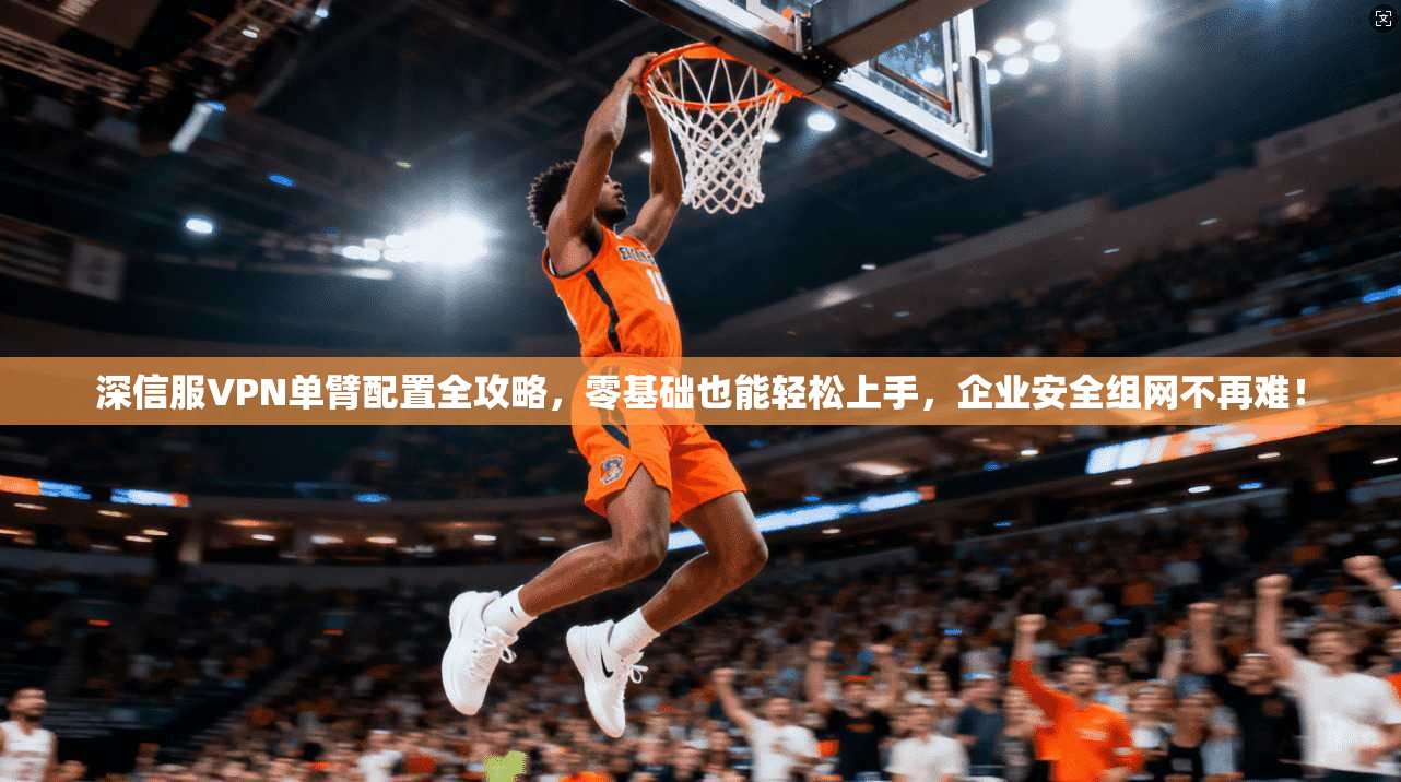 深信服VPN单臂配置全攻略，零基础也能轻松上手，企业安全组网不再难！