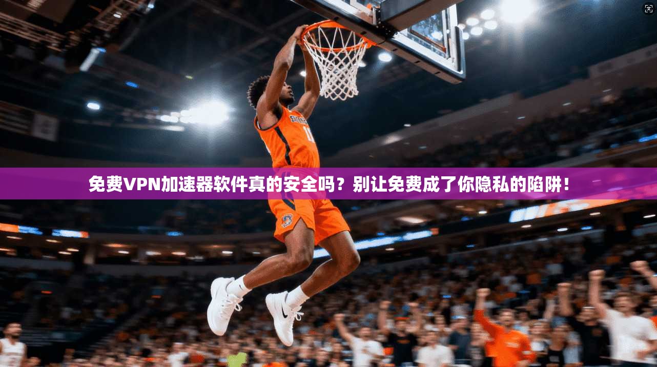 免费VPN加速器软件真的安全吗？别让免费成了你隐私的陷阱！