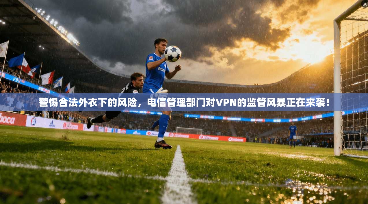 警惕合法外衣下的风险，电信管理部门对VPN的监管风暴正在来袭！