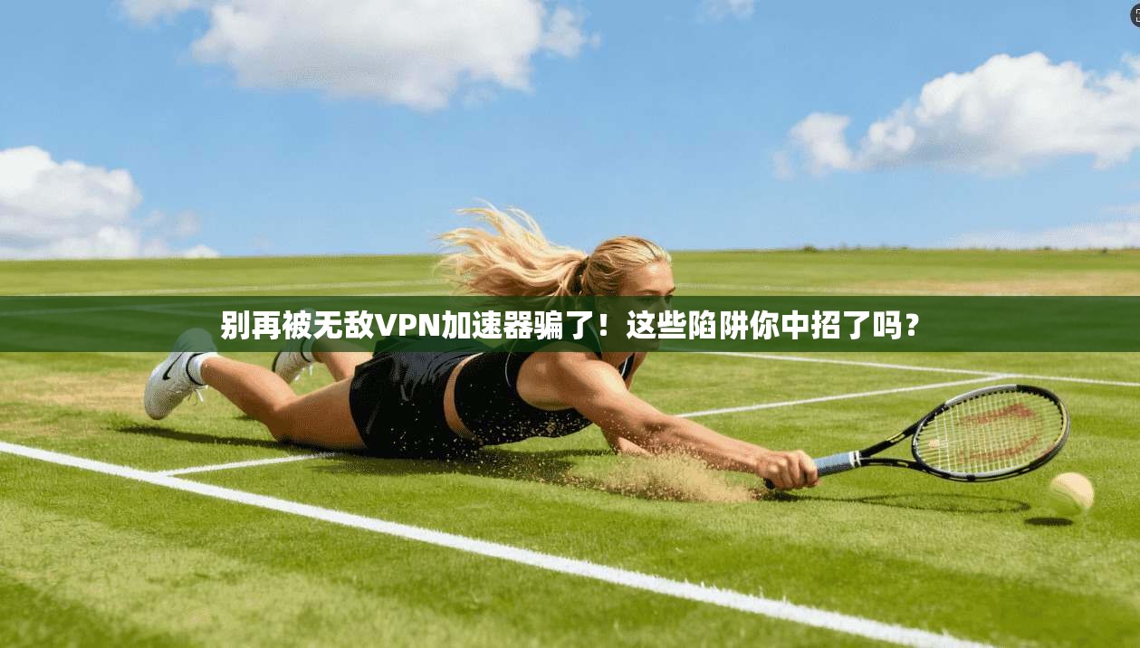 别再被无敌VPN加速器骗了！这些陷阱你中招了吗？