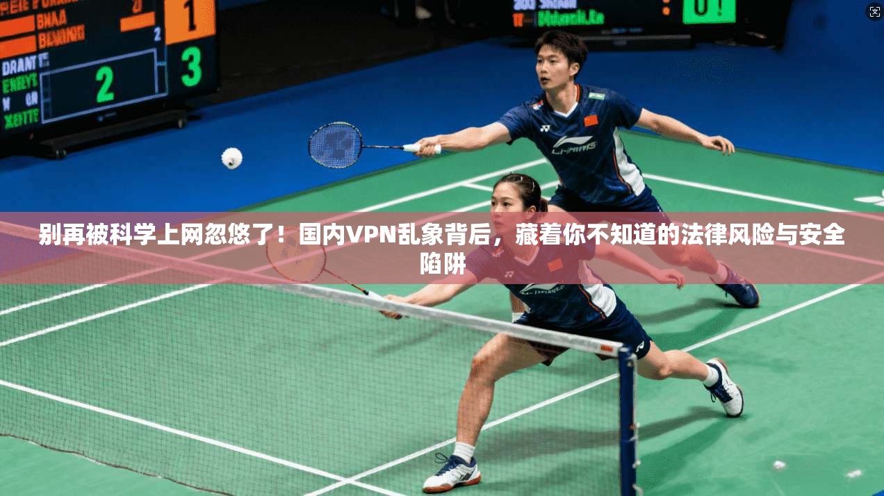别再被科学上网忽悠了！国内VPN乱象背后，藏着你不知道的法律风险与安全陷阱