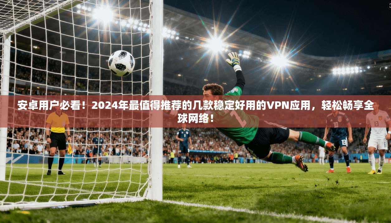 安卓用户必看！2024年最值得推荐的几款稳定好用的VPN应用，轻松畅享全球网络！