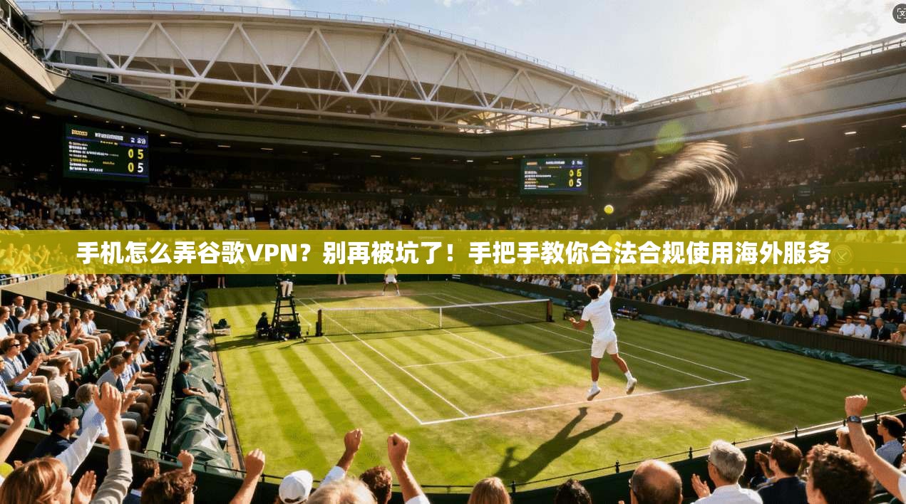 手机怎么弄谷歌VPN？别再被坑了！手把手教你合法合规使用海外服务