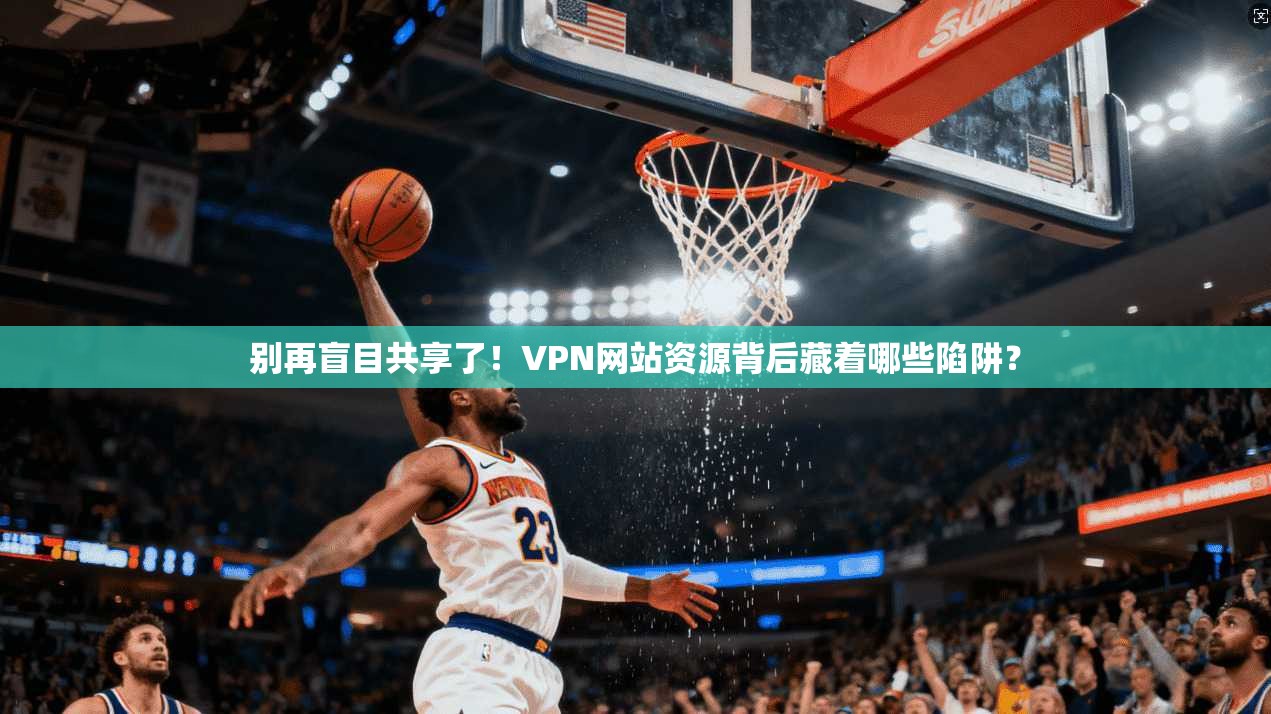 别再盲目共享了!VPN网站资源背后藏着哪些陷阱?